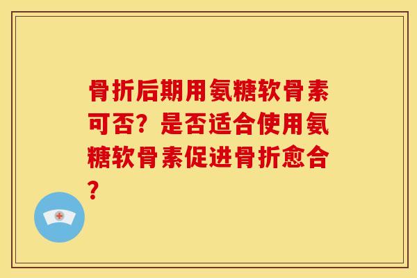 骨折后期用氨糖软骨素可否？是否适合使用氨糖软骨素促进骨折愈合？