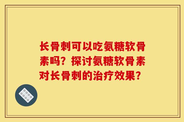长骨刺可以吃氨糖软骨素吗？探讨氨糖软骨素对长骨刺的治疗效果？