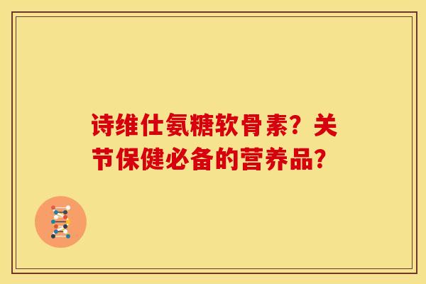 诗维仕氨糖软骨素？关节保健必备的营养品？