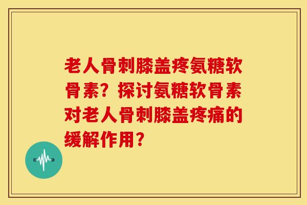 老人骨刺膝盖疼氨糖软骨素？探讨氨糖软骨素对老人骨刺膝盖疼痛的缓解作用？