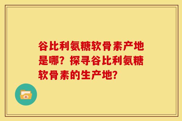 谷比利氨糖软骨素产地是哪？探寻谷比利氨糖软骨素的生产地？