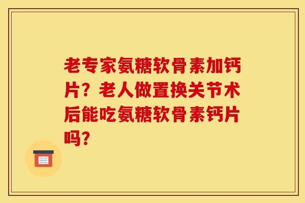 老专家氨糖软骨素加钙片？老人做置换关节术后能吃氨糖软骨素钙片吗？