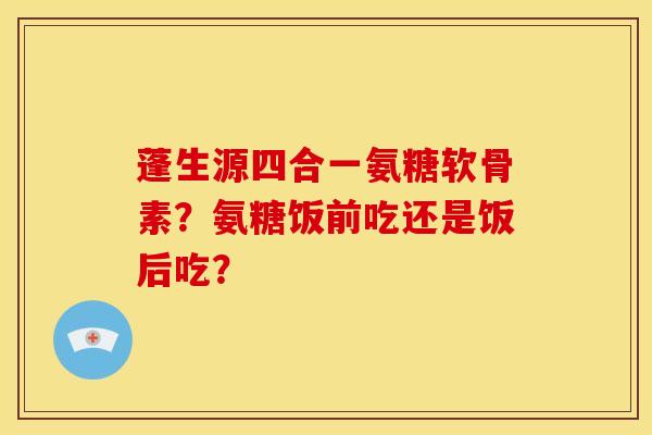 蓬生源四合一氨糖软骨素？氨糖饭前吃还是饭后吃？