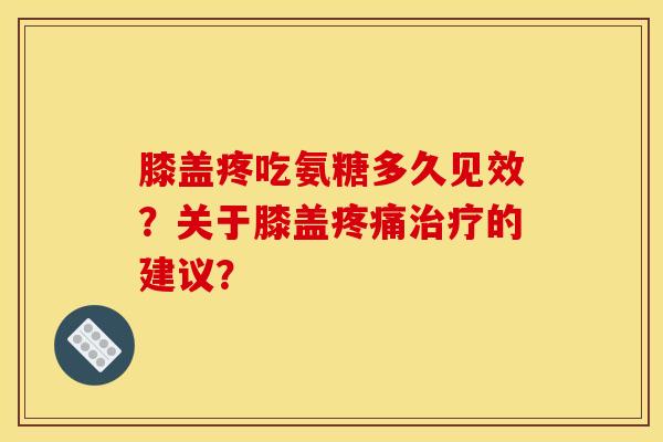 膝盖疼吃氨糖多久见效？关于膝盖疼痛治疗的建议？