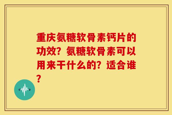 重庆氨糖软骨素钙片的功效？氨糖软骨素可以用来干什么的？适合谁？