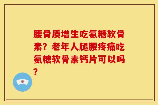 腰骨质增生吃氨糖软骨素？老年人腿腰疼痛吃氨糖软骨素钙片可以吗？