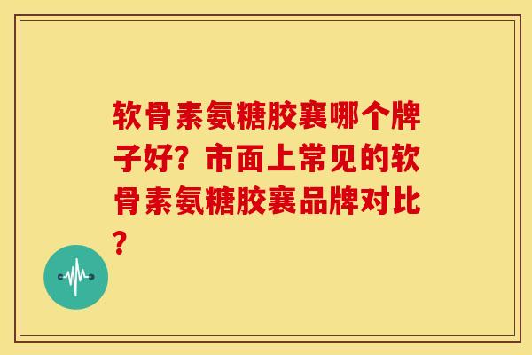 软骨素氨糖胶襄哪个牌子好？市面上常见的软骨素氨糖胶襄品牌对比？