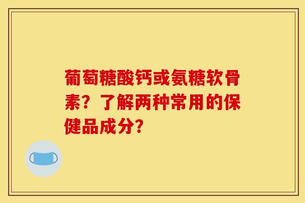 葡萄糖酸钙或氨糖软骨素？了解两种常用的保健品成分？