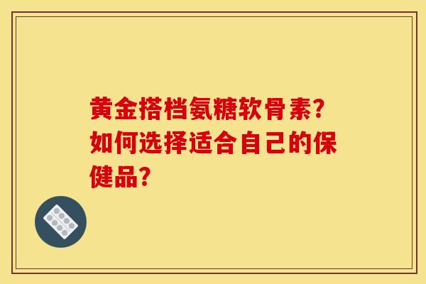 黄金搭档氨糖软骨素？如何选择适合自己的保健品？