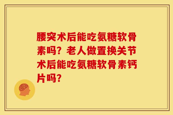 腰突术后能吃氨糖软骨素吗？老人做置换关节术后能吃氨糖软骨素钙片吗？