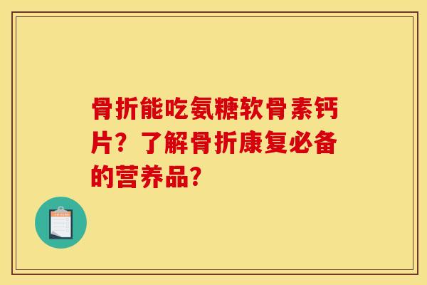 骨折能吃氨糖软骨素钙片？了解骨折康复必备的营养品？
