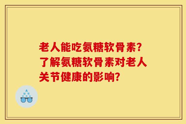 老人能吃氨糖软骨素？了解氨糖软骨素对老人关节健康的影响？
