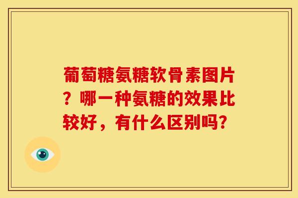 葡萄糖氨糖软骨素图片？哪一种氨糖的效果比较好，有什么区别吗？