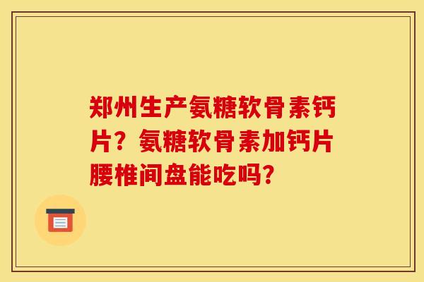 郑州生产氨糖软骨素钙片?氨糖软骨素加钙片腰椎间盘能吃吗? 郑州生产氨糖软骨素钙片?氨糖软骨素加钙片腰椎间盘能吃吗?