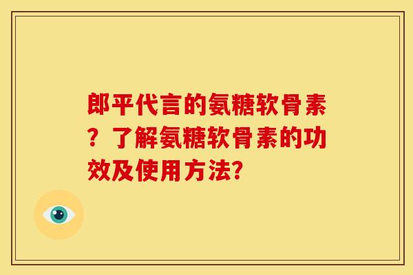 郎平代言的氨糖软骨素？了解氨糖软骨素的功效及使用方法？