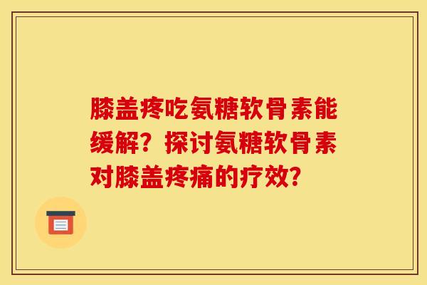膝盖疼吃氨糖软骨素能缓解？探讨氨糖软骨素对膝盖疼痛的疗效？