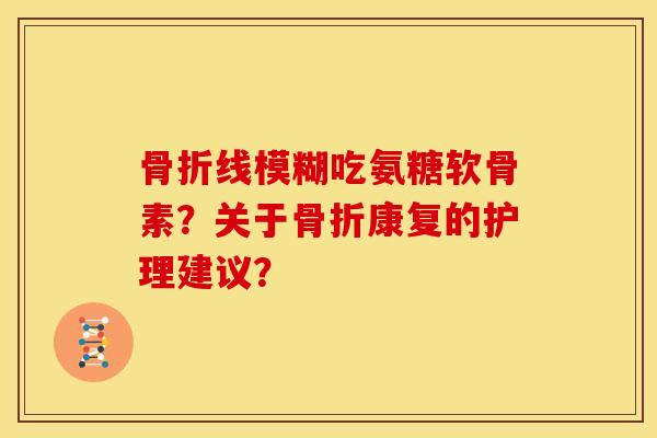 骨折线模糊吃氨糖软骨素？关于骨折康复的护理建议？