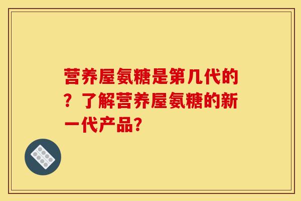 营养屋氨糖是第几代的?了解营养屋氨糖的新一代产品? 营养屋氨糖是第几代的?了解营养屋氨糖的新一代产品?