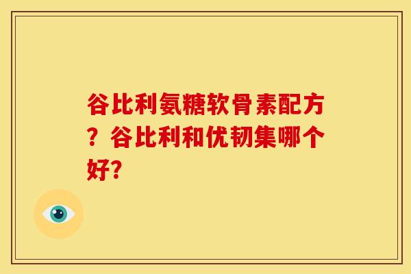 谷比利氨糖软骨素配方？谷比利和优韧集哪个好？