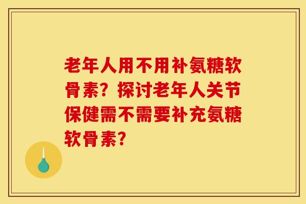 老年人用不用补氨糖软骨素？探讨老年人关节保健需不需要补充氨糖软骨素？