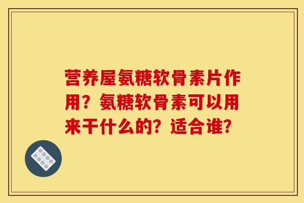 营养屋氨糖软骨素片作用？氨糖软骨素可以用来干什么的？适合谁？