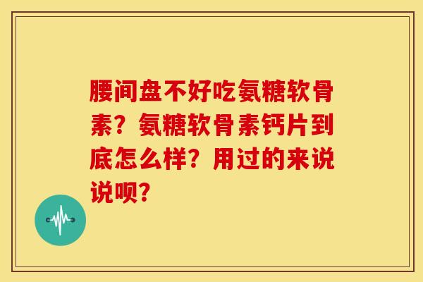 腰间盘不好吃氨糖软骨素？氨糖软骨素钙片到底怎么样？用过的来说说呗？
