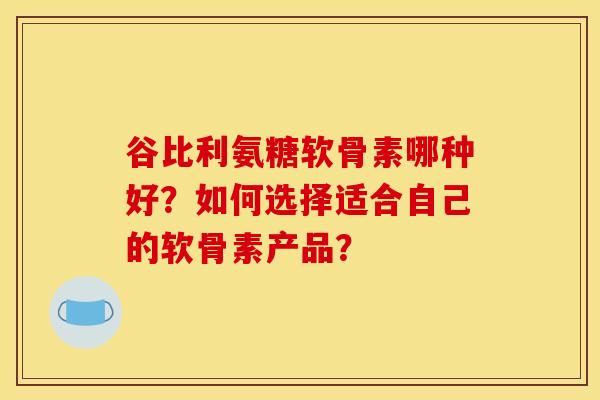 谷比利氨糖软骨素哪种好？如何选择适合自己的软骨素产品？