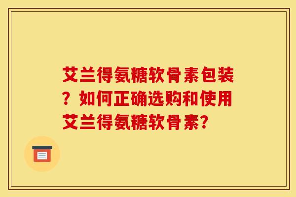 艾兰得氨糖软骨素包装？如何正确选购和使用艾兰得氨糖软骨素？