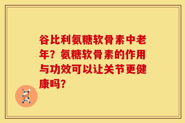 谷比利氨糖软骨素中老年？氨糖软骨素的作用与功效可以让关节更健康吗？