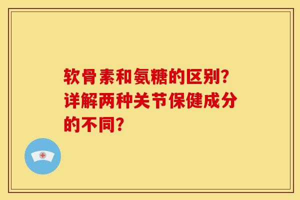 软骨素和氨糖的区别？详解两种关节保健成分的不同？