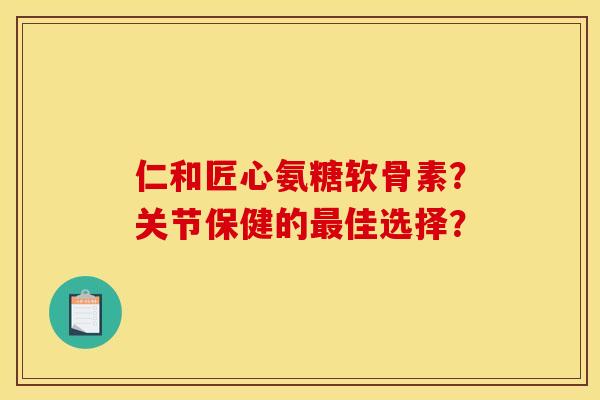 仁和匠心氨糖软骨素？关节保健的最佳选择？