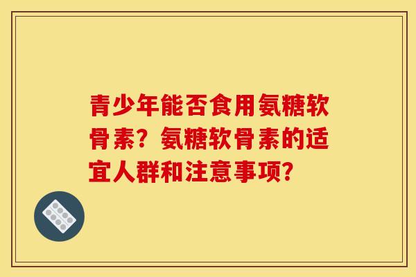 青少年能否食用氨糖软骨素?氨糖软骨素的适宜人群和注意事项? 青少年能否食用氨糖软骨素?氨糖软骨素的适宜人群和注意事项?