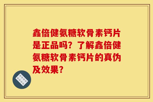 鑫倍健氨糖软骨素钙片是正品吗？了解鑫倍健氨糖软骨素钙片的真伪及效果？