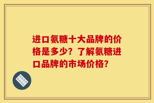 进口氨糖十大品牌的价格是多少？了解氨糖进口品牌的市场价格？