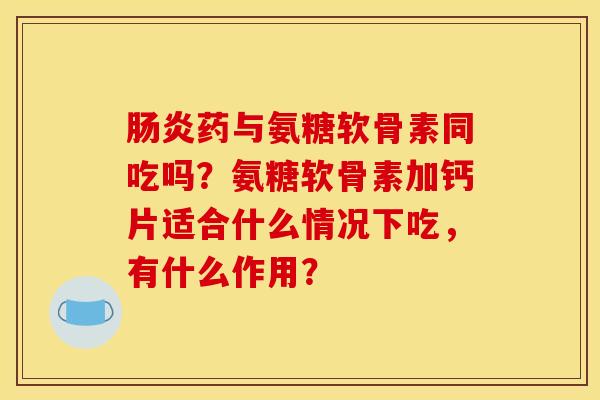 肠炎药与氨糖软骨素同吃吗？氨糖软骨素加钙片适合什么情况下吃，有什么作用？