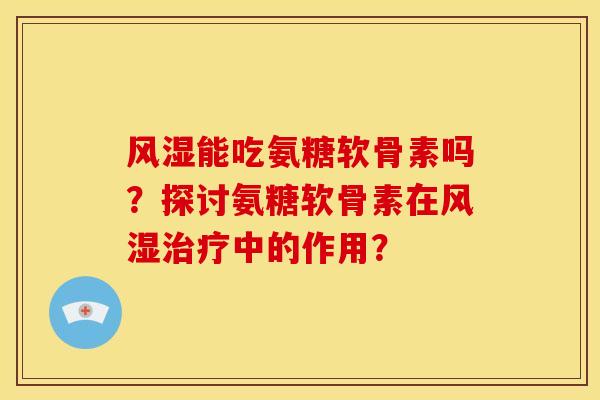 风湿能吃氨糖软骨素吗？探讨氨糖软骨素在风湿治疗中的作用？