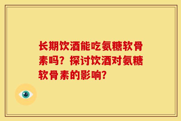 长期饮酒能吃氨糖软骨素吗？探讨饮酒对氨糖软骨素的影响？