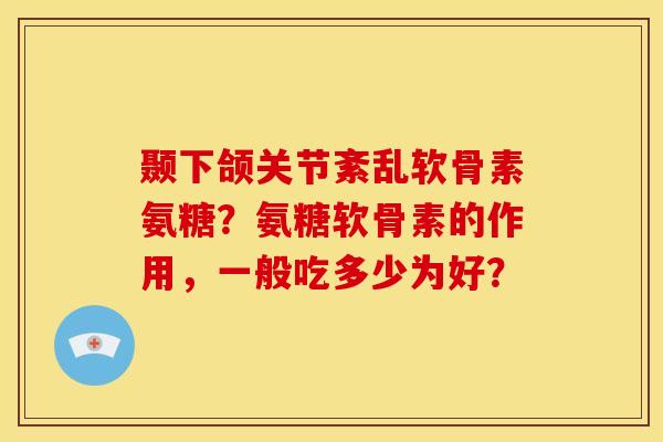 颞下颌关节紊乱软骨素氨糖？氨糖软骨素的作用，一般吃多少为好？