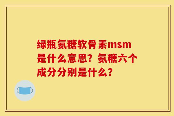 绿瓶氨糖软骨素msm是什么意思?氨糖六个成分分别是什么? 绿瓶氨糖软骨素msm是什么意思?氨糖六个成分分别是什么?