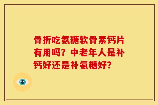 骨折吃氨糖软骨素钙片有用吗？中老年人是补钙好还是补氨糖好？
