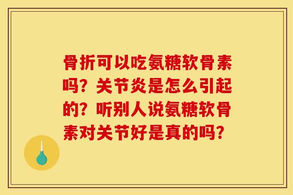 骨折可以吃氨糖软骨素吗？关节炎是怎么引起的？听别人说氨糖软骨素对关节好是真的吗？