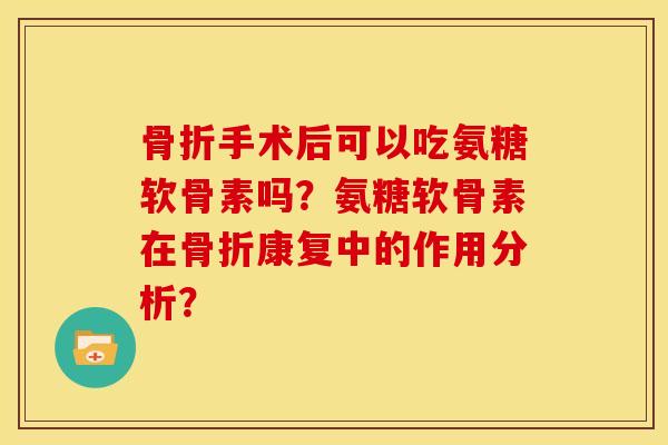 骨折手术后可以吃氨糖软骨素吗？氨糖软骨素在骨折康复中的作用分析？