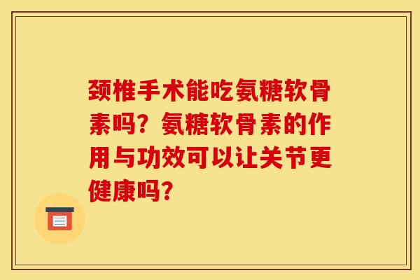 颈椎手术能吃氨糖软骨素吗？氨糖软骨素的作用与功效可以让关节更健康吗？