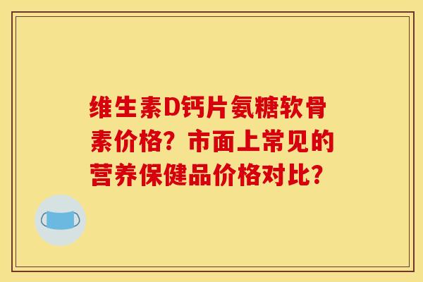 维生素D钙片氨糖软骨素价格？市面上常见的营养保健品价格对比？