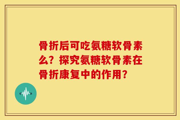 骨折后可吃氨糖软骨素么？探究氨糖软骨素在骨折康复中的作用？