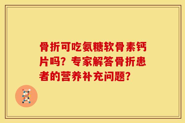 骨折可吃氨糖软骨素钙片吗？专家解答骨折患者的营养补充问题？
