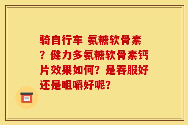 骑自行车 氨糖软骨素？健力多氨糖软骨素钙片效果如何？是吞服好还是咀嚼好呢？