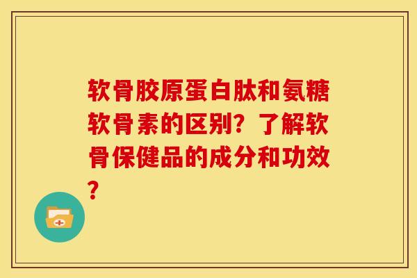 软骨胶原蛋白肽和氨糖软骨素的区别？了解软骨保健品的成分和功效？