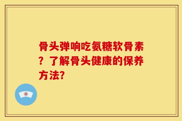 骨头弹响吃氨糖软骨素？了解骨头健康的保养方法？