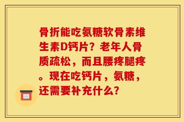 骨折能吃氨糖软骨素维生素D钙片？老年人骨质疏松，而且腰疼腿疼。现在吃钙片，氨糖，还需要补充什么？